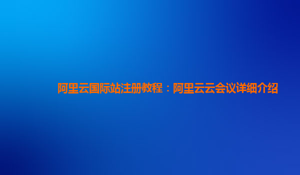 阿里云国际站注册教程：阿里云云会议详细介绍