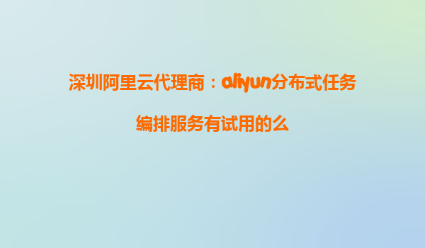 深圳阿里云代理商：aliyun分布式任务编排服务有试用的么