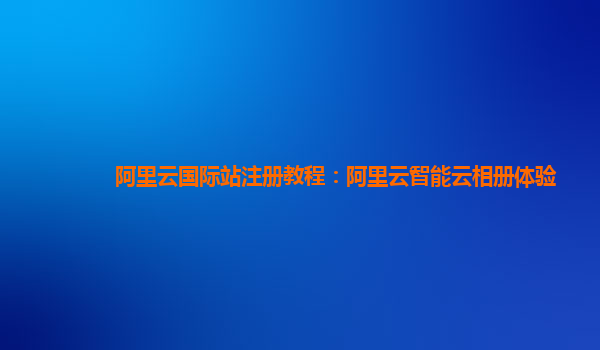 阿里云国际站注册教程：阿里云智能云相册体验