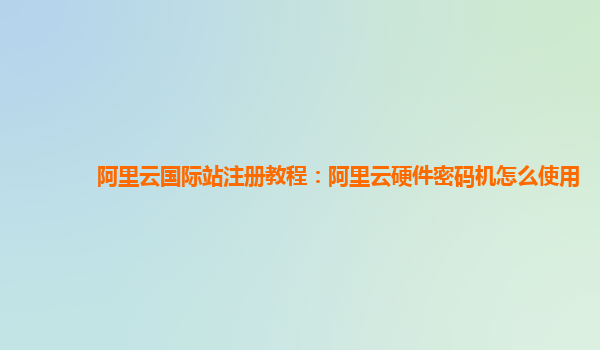 阿里云国际站注册教程：阿里云硬件密码机怎么使用