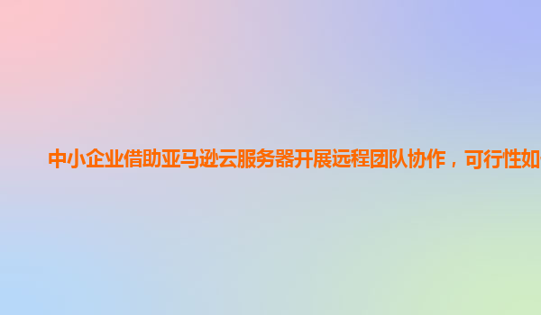 中小企业借助亚马逊云服务器开展远程团队协作，可行性如何？