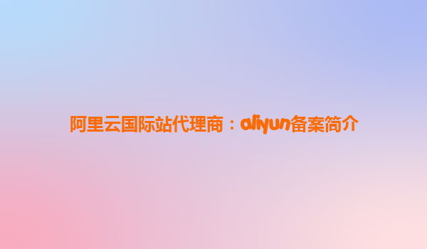 阿里云国际站代理商：aliyun备案简介