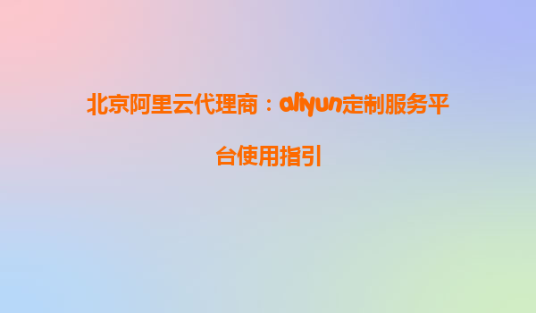 北京阿里云代理商：aliyun定制服务平台使用指引