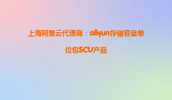 上海阿里云代理商：aliyun存储容量单位包SCU产品