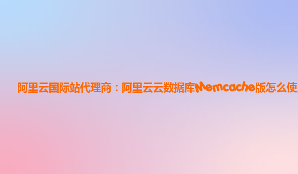 阿里云国际站代理商：阿里云云数据库Memcache版怎么使用