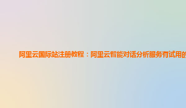 阿里云国际站注册教程：阿里云智能对话分析服务有试用的么