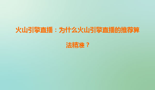 火山引擎直播：为什么火山引擎直播的推荐算法精准？