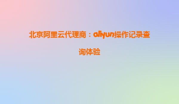 北京阿里云代理商：aliyun操作记录查询体验