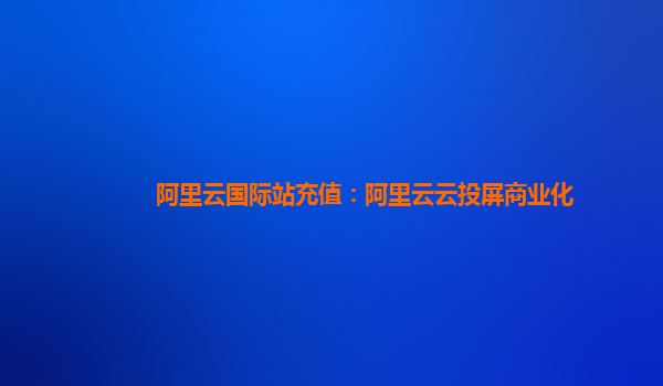 阿里云国际站充值：阿里云云投屏商业化