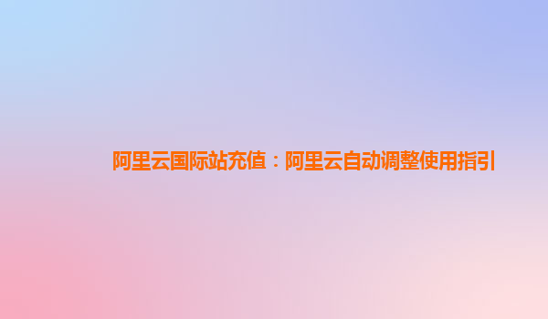 阿里云国际站充值：阿里云自动调整使用指引