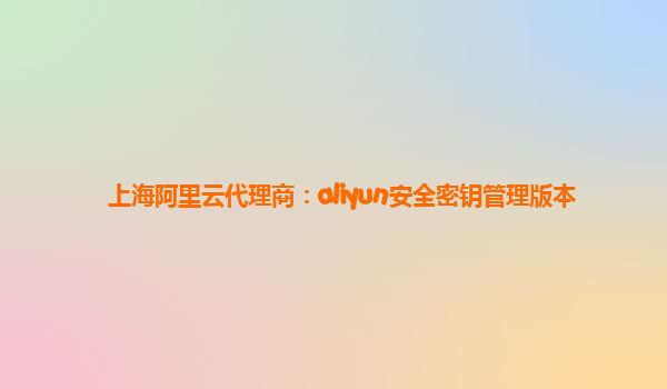 上海阿里云代理商：aliyun安全密钥管理版本