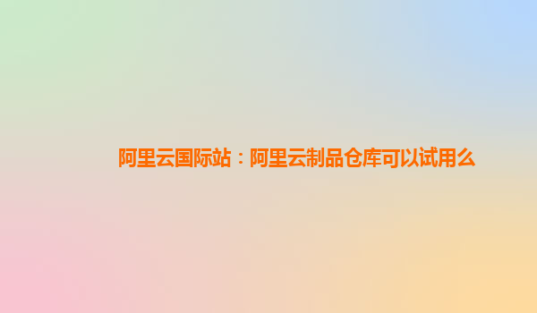 阿里云国际站：阿里云制品仓库可以试用么