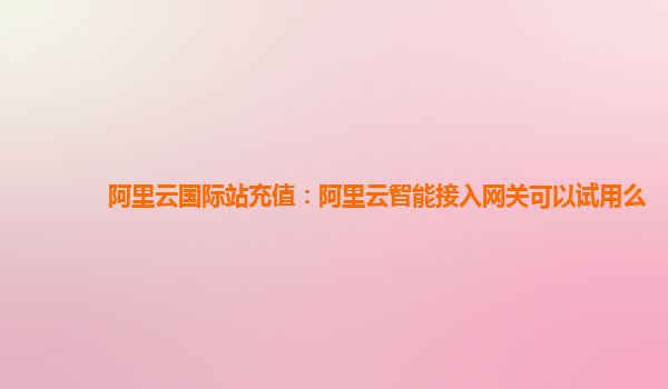 阿里云国际站充值：阿里云智能接入网关可以试用么