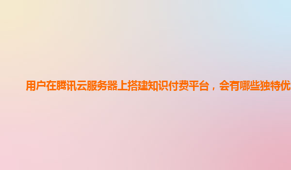 用户在腾讯云服务器上搭建知识付费平台，会有哪些独特优势？