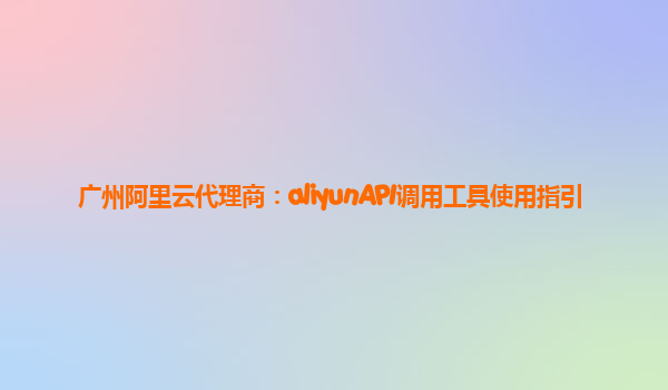广州阿里云代理商：aliyunAPI调用工具使用指引