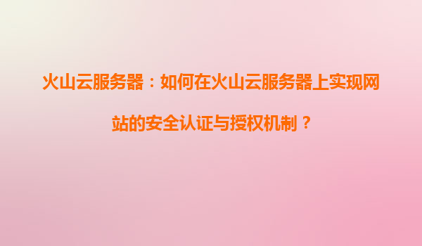 火山云服务器：如何在火山云服务器上实现网站的安全认证与授权机制？