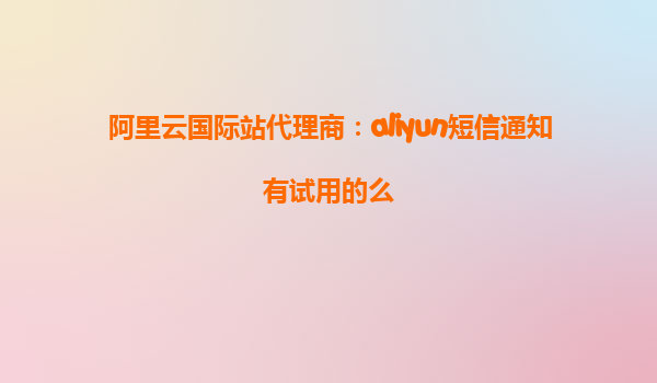 阿里云国际站代理商：aliyun短信通知有试用的么