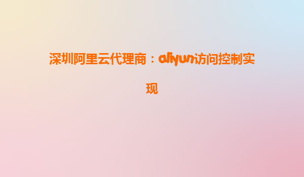 深圳阿里云代理商：aliyun访问控制实现