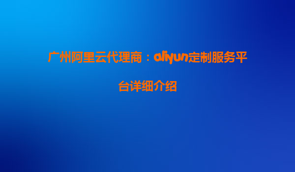 广州阿里云代理商：aliyun定制服务平台详细介绍