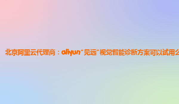 北京阿里云代理商：aliyun“见远”视觉智能诊断方案可以试用么