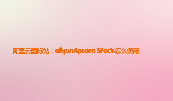 阿里云国际站：aliyunApsara Stack怎么使用