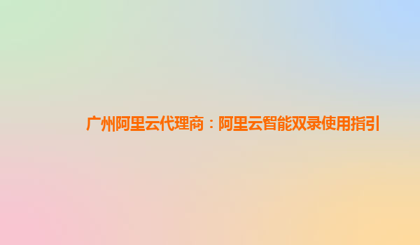 广州阿里云代理商：阿里云智能双录使用指引