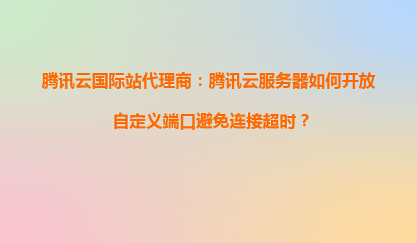 腾讯云国际站代理商：腾讯云服务器如何开放自定义端口避免连接超时？