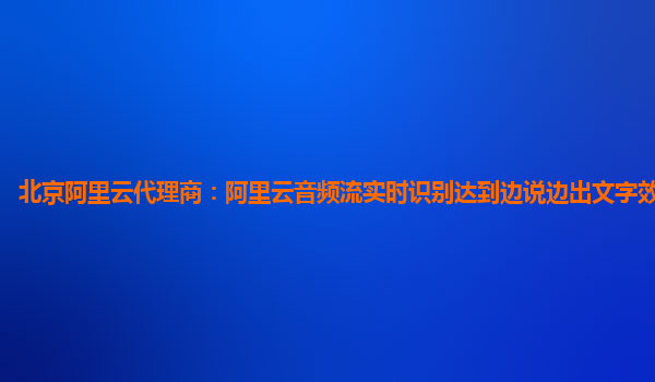 北京阿里云代理商：阿里云音频流实时识别达到边说边出文字效果商业化