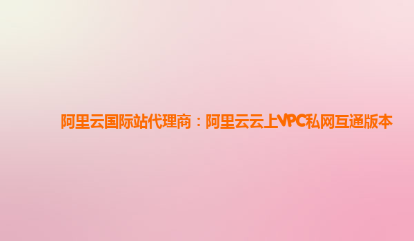 阿里云国际站代理商：阿里云云上VPC私网互通版本