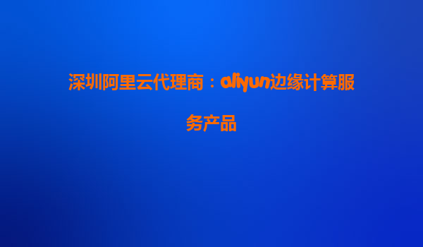 深圳阿里云代理商：aliyun边缘计算服务产品