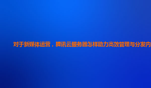 对于新媒体运营，腾讯云服务器怎样助力高效管理与分发内容？