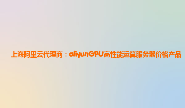 上海阿里云代理商：aliyunGPU高性能运算服务器价格产品