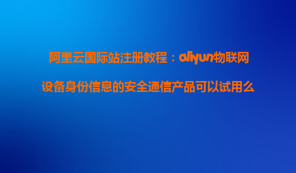 阿里云国际站注册教程：aliyun物联网设备身份信息的安全通信产品可以试用么