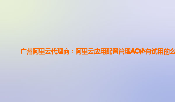 广州阿里云代理商：阿里云应用配置管理ACM有试用的么