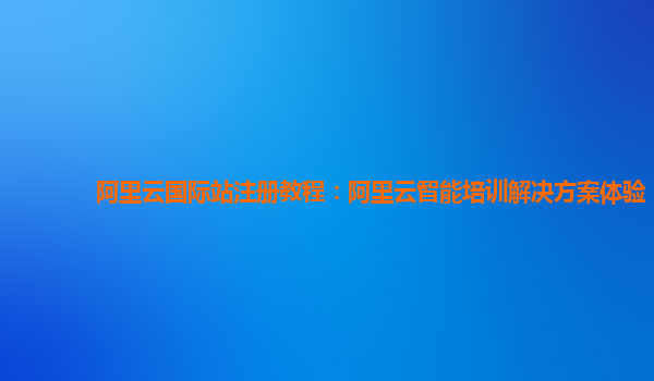 阿里云国际站注册教程：阿里云智能培训解决方案体验