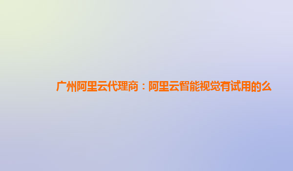 广州阿里云代理商：阿里云智能视觉有试用的么