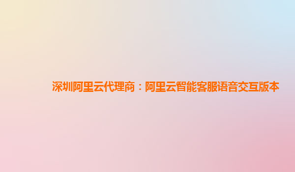 深圳阿里云代理商：阿里云智能客服语音交互版本