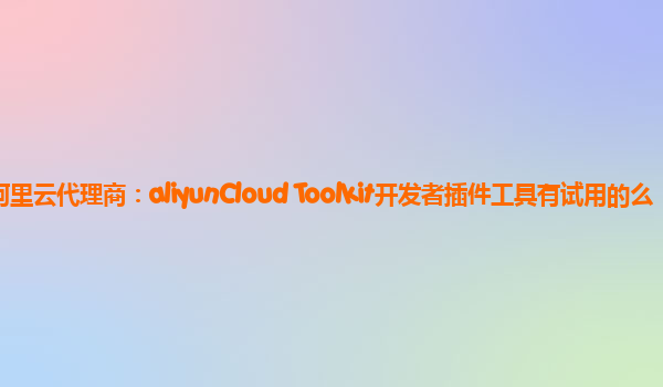 深圳阿里云代理商：aliyunCloud Toolkit开发者插件工具有试用的么