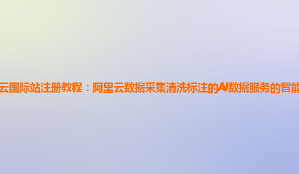 阿里云国际站注册教程：阿里云数据采集清洗标注的AI数据服务的智能众包平台商业化