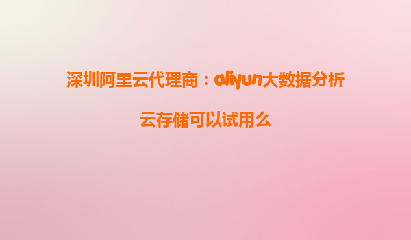 深圳阿里云代理商：aliyun大数据分析云存储可以试用么