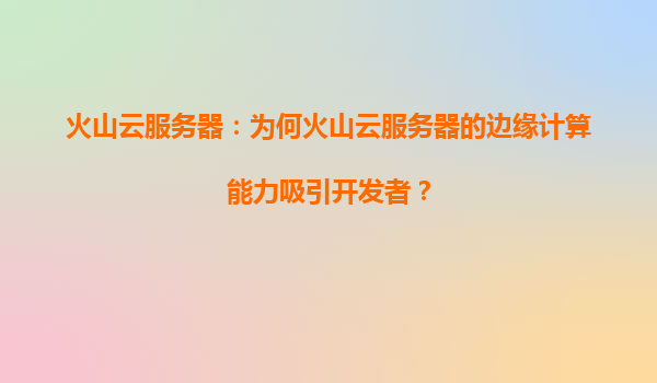 火山云服务器：为何火山云服务器的边缘计算能力吸引开发者？