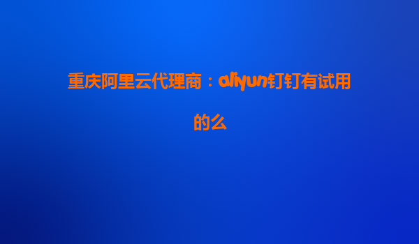 重庆阿里云代理商：aliyun钉钉有试用的么