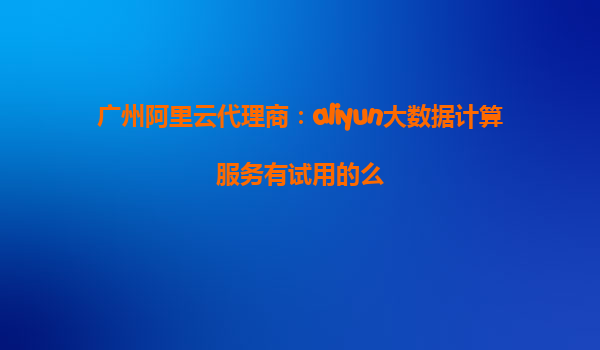 广州阿里云代理商：aliyun大数据计算服务有试用的么