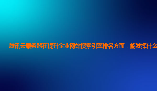 腾讯云服务器在提升企业网站搜索引擎排名方面，能发挥什么作用？