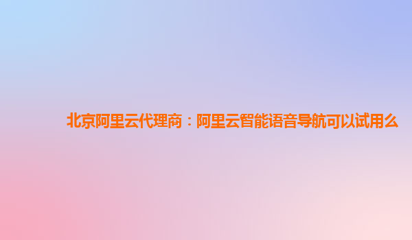 北京阿里云代理商：阿里云智能语音导航可以试用么