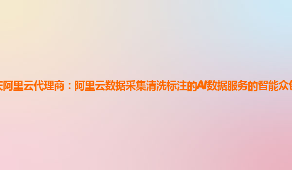 重庆阿里云代理商：阿里云数据采集清洗标注的AI数据服务的智能众包平台怎么使用