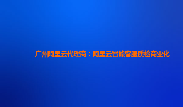 广州阿里云代理商：阿里云智能客服质检商业化