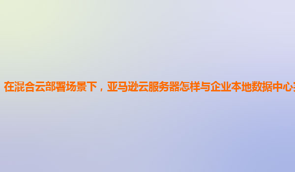 在混合云部署场景下，亚马逊云服务器怎样与企业本地数据中心完美融合？