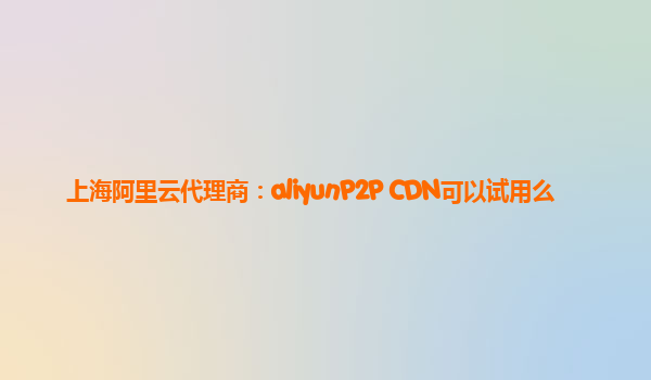 上海阿里云代理商：aliyunP2P CDN可以试用么