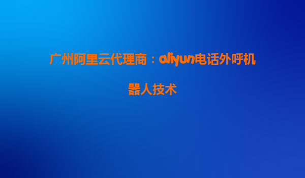 广州阿里云代理商：aliyun电话外呼机器人技术